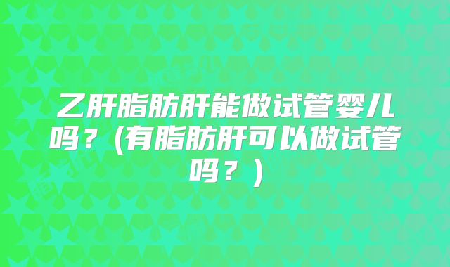 乙肝脂肪肝能做试管婴儿吗？(有脂肪肝可以做试管吗？)