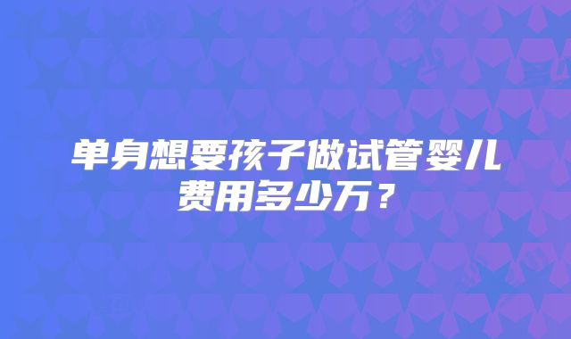 单身想要孩子做试管婴儿费用多少万?