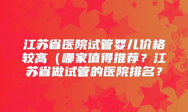 江苏省医院试管婴儿价格较高(哪家值得推荐?江苏省做试管的医院排名?