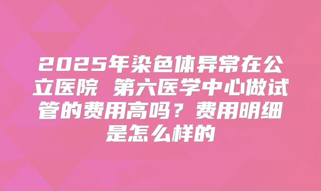 2025年染色体异常在公立医院 第六医学中心做试管的费用高吗？费用明细是怎么样的