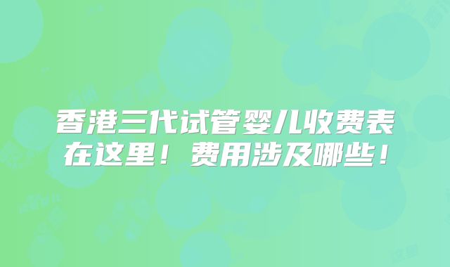香港三代试管婴儿收费表在这里！费用涉及哪些！