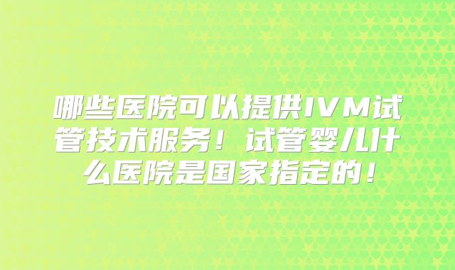 哪些医院可以提供IVM试管技术服务！试管婴儿什么医院是国家指定的！