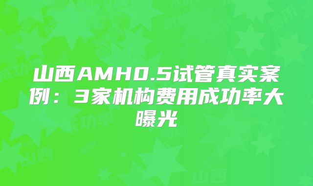 山西AMH0.5试管真实案例:3家机构费用成功率大曝光
