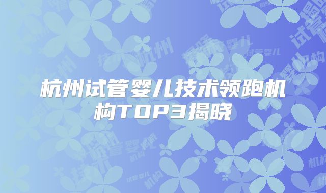 杭州试管婴儿技术领跑机构TOP3揭晓