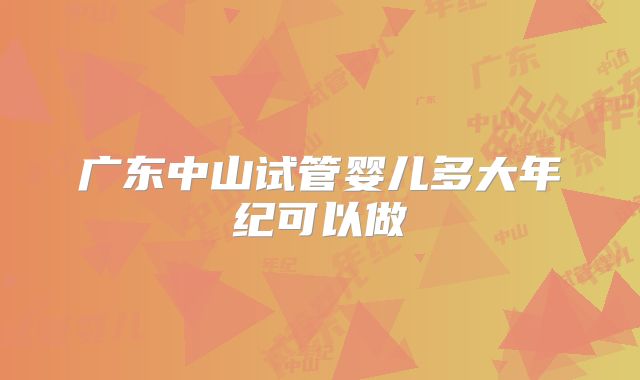 广东中山试管婴儿多大年纪可以做