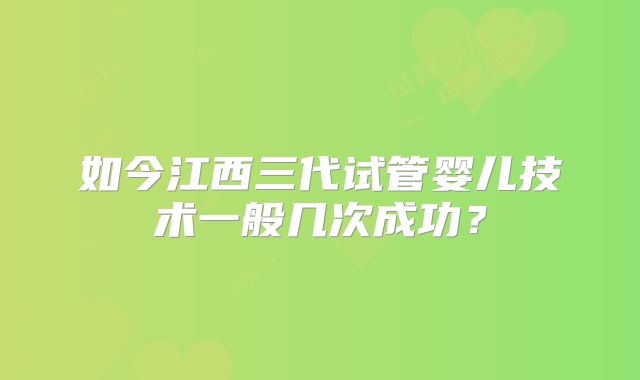 如今江西三代试管婴儿技术一般几次成功?