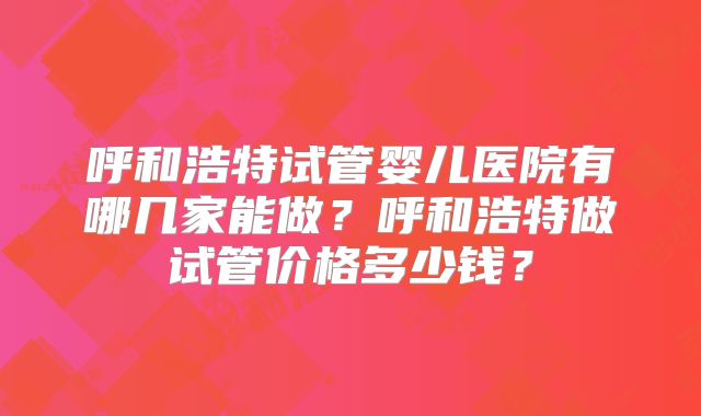呼和浩特试管婴儿医院有哪几家能做？呼和浩特做试管价格多少钱？