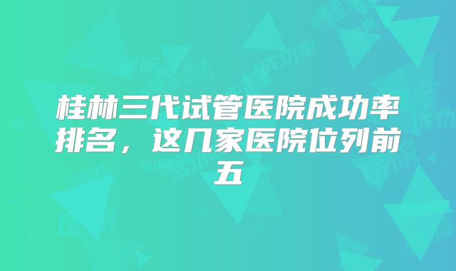 桂林三代试管医院成功率排名，这几家医院位列前五