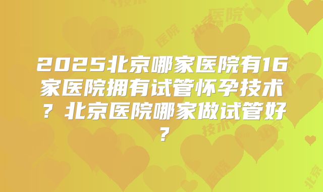 2025北京哪家医院有16家医院拥有试管怀孕技术？北京医院哪家做试管好？