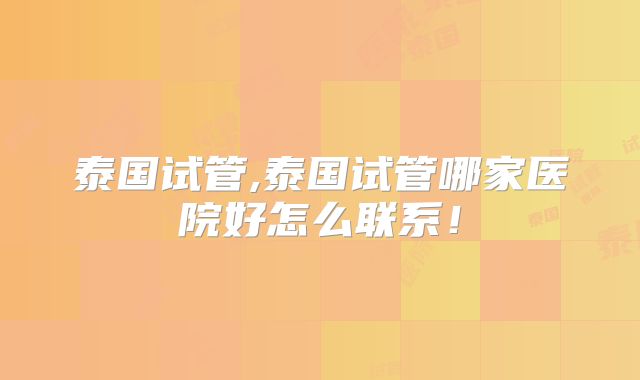 泰国试管,泰国试管哪家医院好怎么联系!