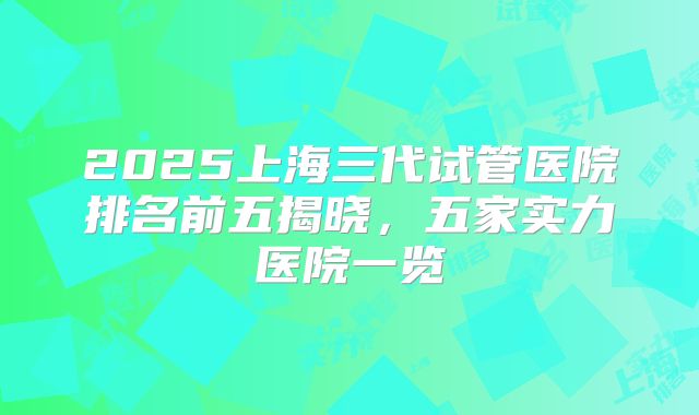 2025上海三代试管医院排名前五揭晓,五家实力医院一览
