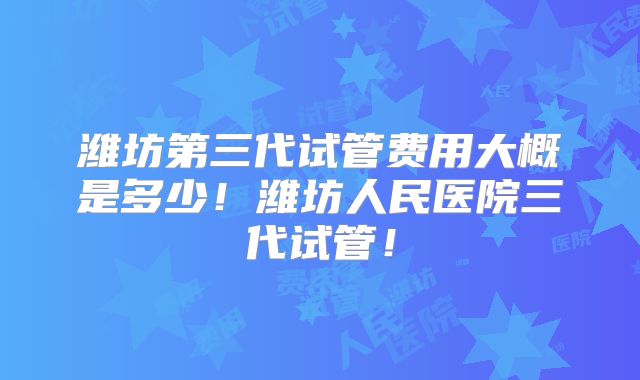 潍坊第三代试管费用大概是多少！潍坊人民医院三代试管！