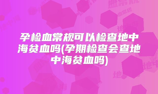 孕检血常规可以检查地中海贫血吗(孕期检查会查地中海贫血吗)