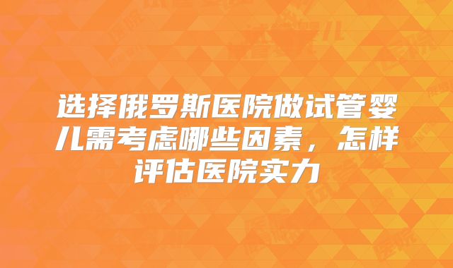 选择俄罗斯医院做试管婴儿需考虑哪些因素,怎样评估医院实力