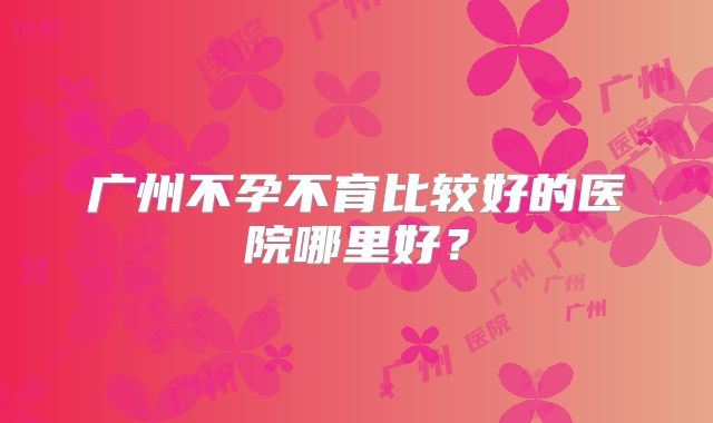 广州不孕不育比较好的医院哪里好？