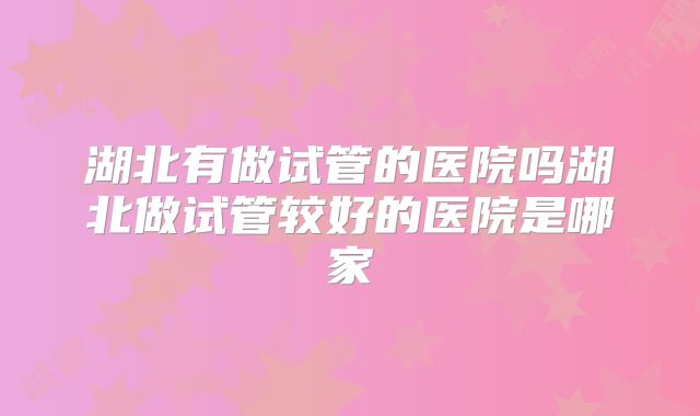湖北有做试管的医院吗湖北做试管较好的医院是哪家