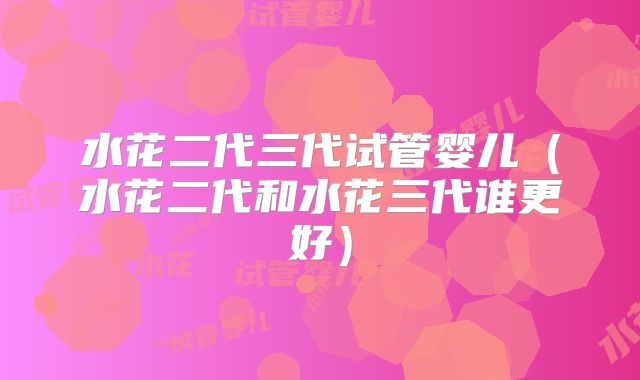 水花二代三代试管婴儿（水花二代和水花三代谁更好）