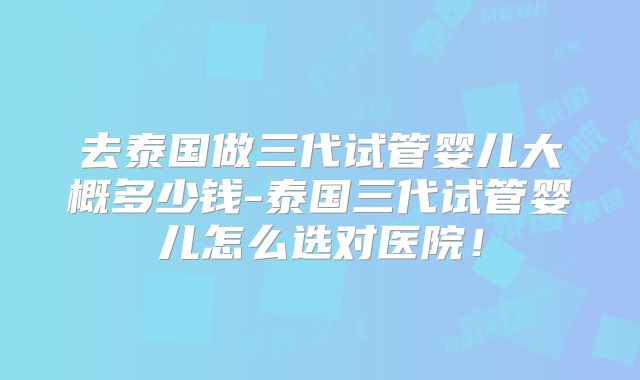 去泰国做三代试管婴儿大概多少钱-泰国三代试管婴儿怎么选对医院!