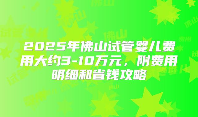 2025年佛山试管婴儿费用大约3-10万元，附费用明细和省钱攻略