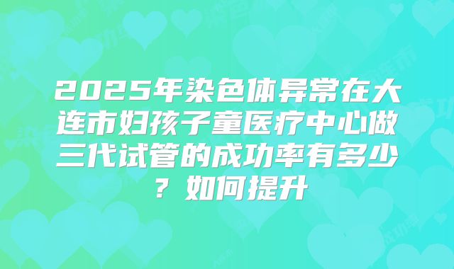 2025年染色体异常在大连市妇孩子童医疗中心做三代试管的成功率有多少？如何提升