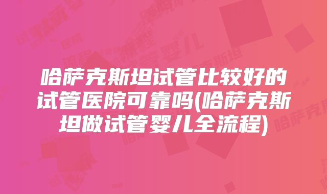 哈萨克斯坦试管比较好的试管医院可靠吗(哈萨克斯坦做试管婴儿全流程)