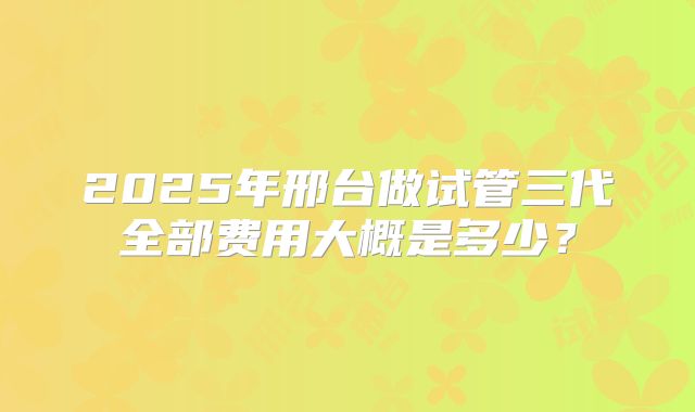 2025年邢台做试管三代全部费用大概是多少?