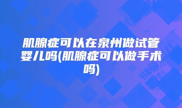 肌腺症可以在泉州做试管婴儿吗(肌腺症可以做手术吗)