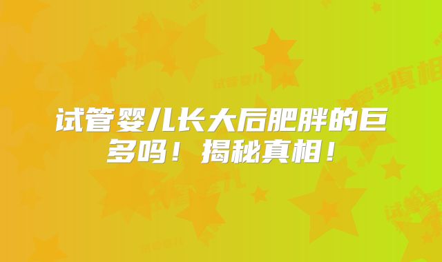 试管婴儿长大后肥胖的巨多吗！揭秘真相！