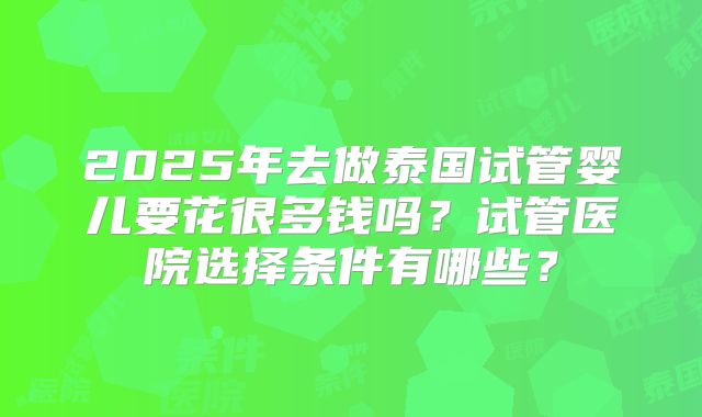 2025年去做泰国试管婴儿要花很多钱吗?试管医院选择条件有哪些?
