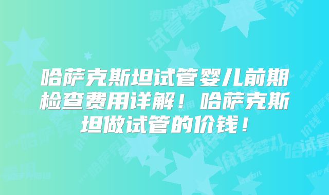 哈萨克斯坦试管婴儿前期检查费用详解！哈萨克斯坦做试管的价钱！