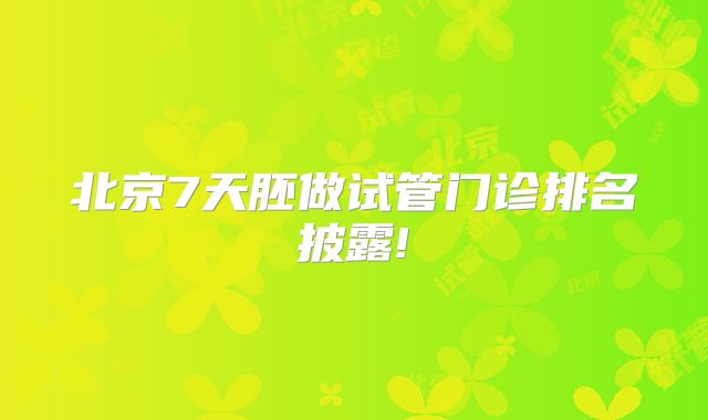 北京7天胚做试管门诊排名披露!