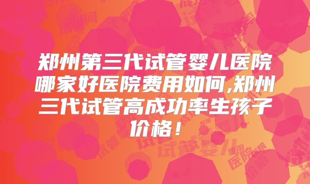 郑州第三代试管婴儿医院哪家好医院费用如何,郑州三代试管高成功率生孩子价格!