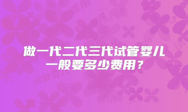 做一代二代三代试管婴儿一般要多少费用？
