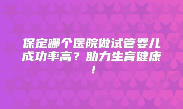 保定哪个医院做试管婴儿成功率高？助力生育健康！