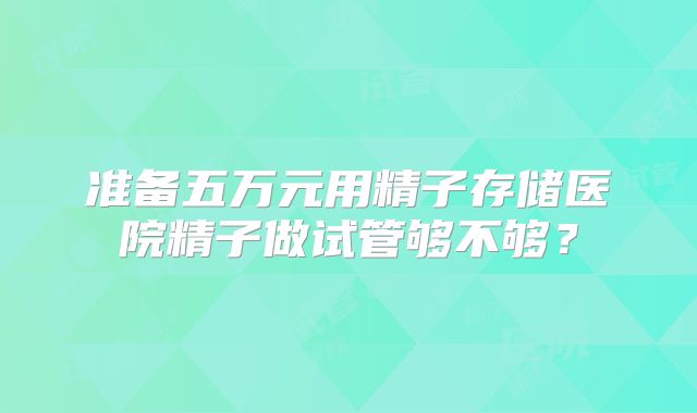 准备五万元用精子存储医院精子做试管够不够？