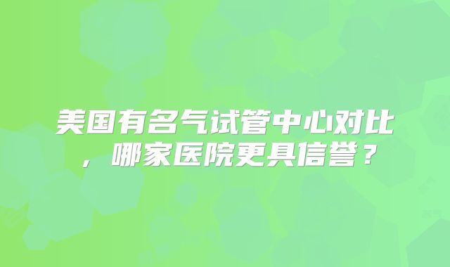 美国有名气试管中心对比，哪家医院更具信誉？