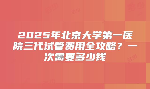 2025年北京大学第一医院三代试管费用全攻略?一次需要多少钱