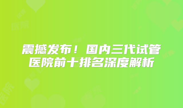 震撼发布！国内三代试管医院前十排名深度解析