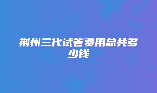荆州三代试管费用总共多少钱