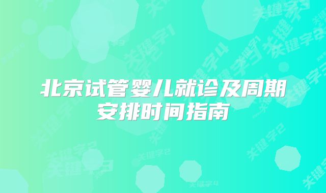 北京试管婴儿就诊及周期安排时间指南
