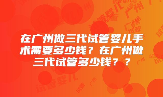 在广州做三代试管婴儿手术需要多少钱?在广州做三代试管多少钱??