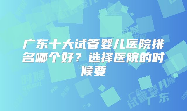 广东十大试管婴儿医院排名哪个好？选择医院的时候要