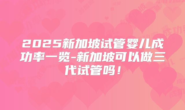 2025新加坡试管婴儿成功率一览-新加坡可以做三代试管吗！
