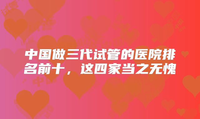 中国做三代试管的医院排名前十，这四家当之无愧