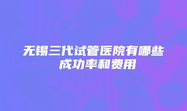 无锡三代试管医院有哪些 成功率和费用