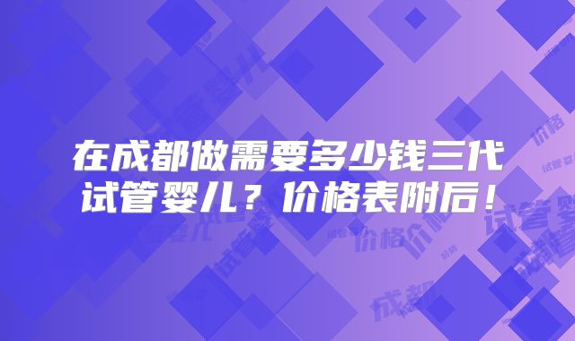 在成都做需要多少钱三代试管婴儿？价格表附后！