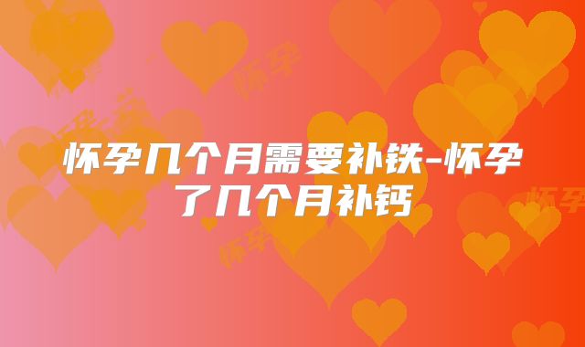 怀孕几个月需要补铁-怀孕了几个月补钙