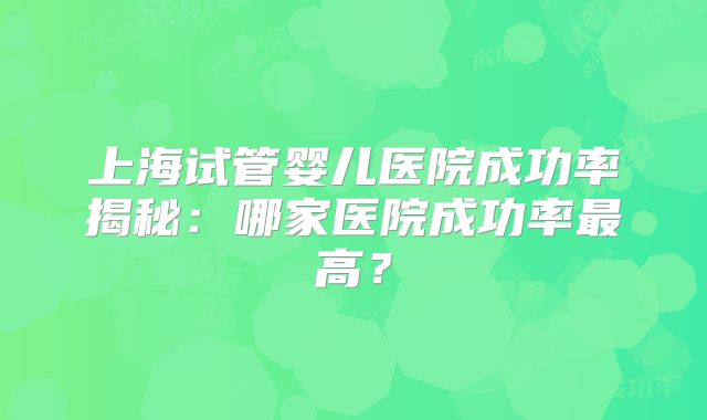 上海试管婴儿医院成功率揭秘:哪家医院成功率最高?