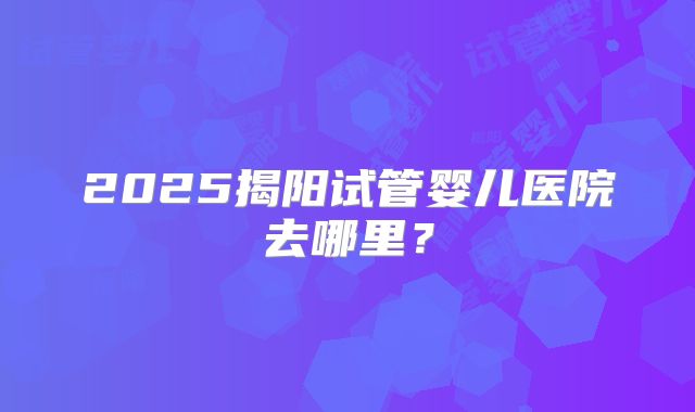 2025揭阳试管婴儿医院去哪里？