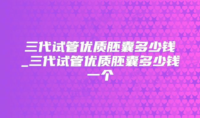 三代试管优质胚囊多少钱_三代试管优质胚囊多少钱一个